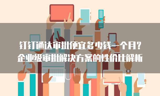 钉钉通达审批便宜多少钱一个月?企业级审批解决方案的性价比解析