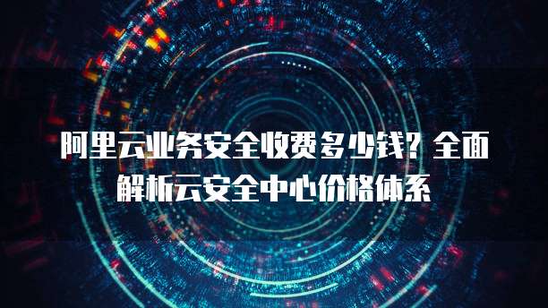 阿里云业务安全收费多少钱？全面解析云安全中心价格体系