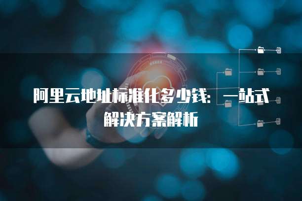 阿里云地址标准化多少钱:一站式解决方案解析