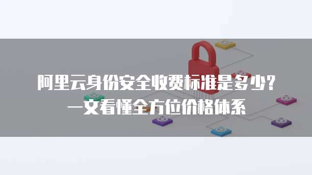 阿里云身份安全收费标准是多少?一文看懂全方位价格体系