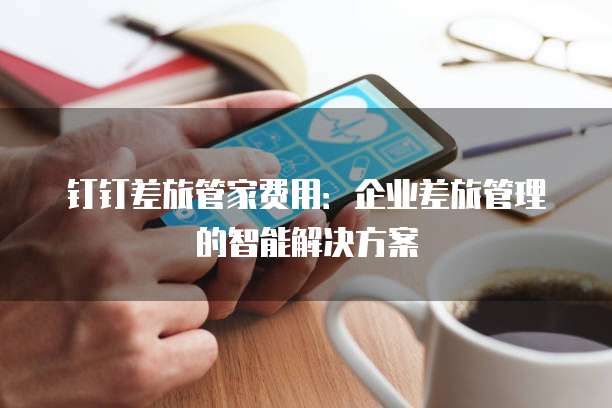 钉钉差旅管家费用:企业差旅管理的智能解决方案