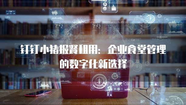 钉钉小猪报餐租用：企业食堂管理的数字化新选择