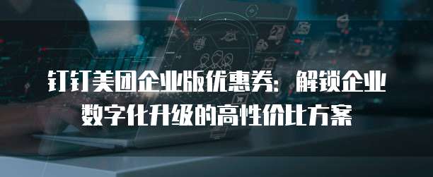 钉钉美团企业版优惠券:解锁企业数字化升级的高性价比方案