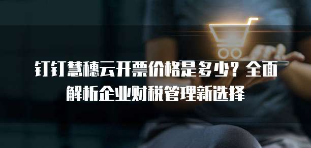 钉钉慧穗云开票价格是多少?全面解析企业财税管理新选择