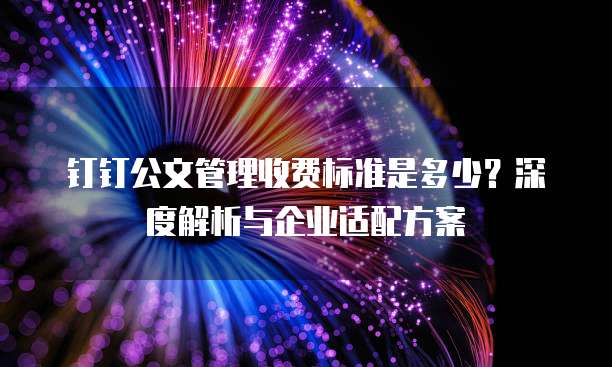 钉钉公文管理收费标准是多少?深度解析与企业适配方案