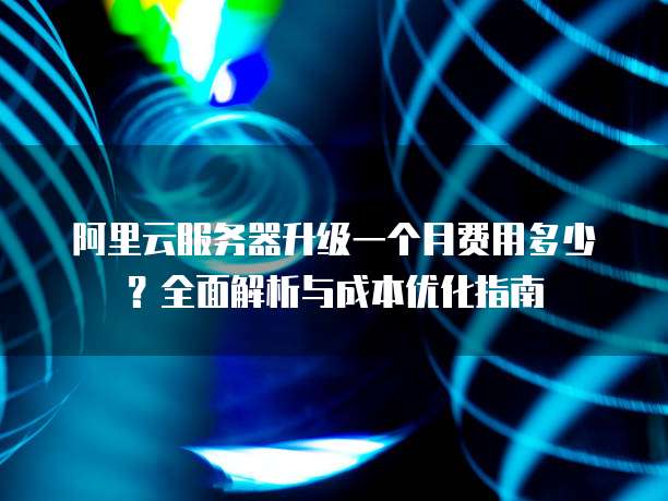 阿里云服务器升级一个月费用多少?全面解析与成本优化指南
