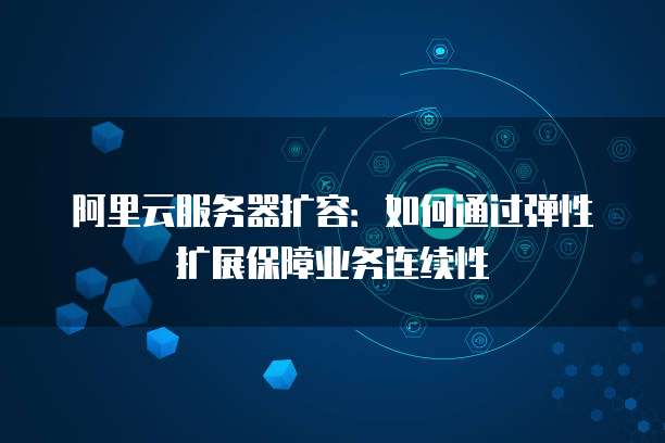 阿里云服务器扩容：如何通过弹性扩展保障业务连续性