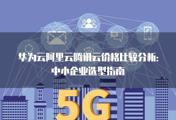 华为云阿里云腾讯云价格比较分析:中小企业选型指南