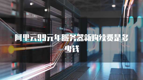阿里云99元年服务器新购续费是多少钱
