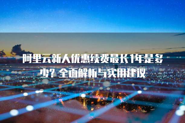 阿里云新人优惠续费最长1年是多少?全面解析与实用建议