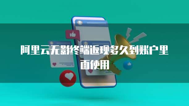 阿里云无影终端返现多久到账户里面使用