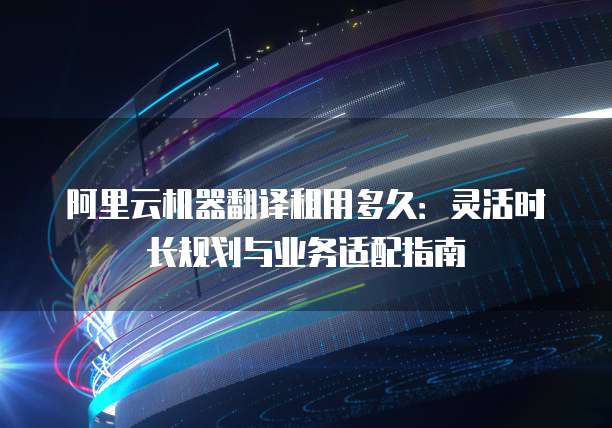 阿里云机器翻译租用多久:灵活时长规划与业务适配指南