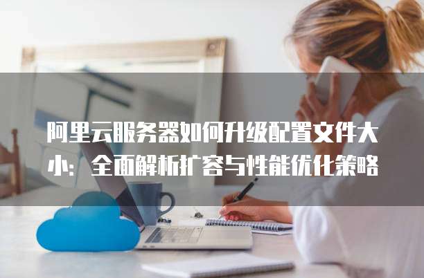 阿里云服务器如何升级配置文件大小:全面解析扩容与性能优化策略