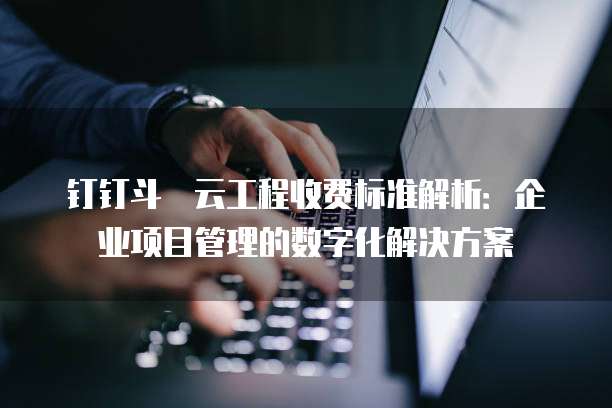 钉钉斗栱云工程收费标准解析:企业项目管理的数字化解决方案