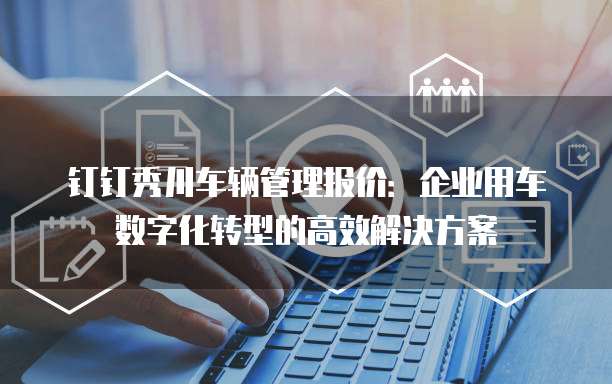 钉钉秀川车辆管理报价：企业用车数字化转型的高效解决方案