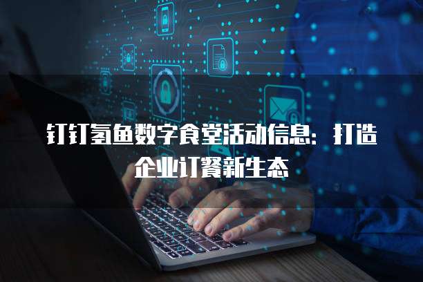 钉钉氢鱼数字食堂活动信息：打造企业订餐新生态