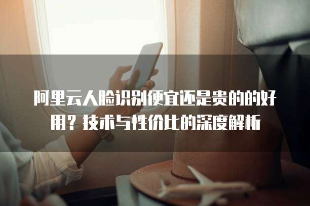阿里云人脸识别便宜还是贵的的好用?技术与性价比的深度解析