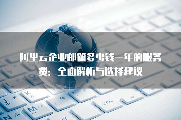 阿里云企业邮箱多少钱一年的服务费:全面解析与选择建议