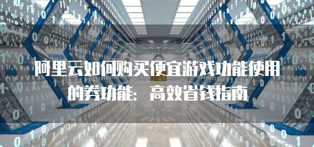 阿里云如何购买便宜游戏功能使用的券功能:高效省钱指南