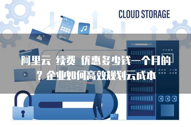 阿里云 续费 优惠多少钱一个月的?企业如何高效规划云成本