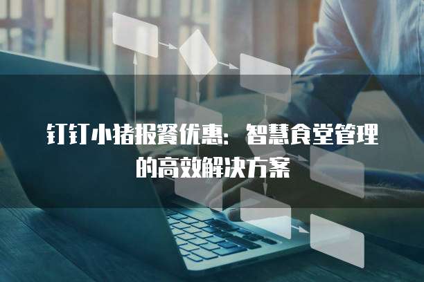 钉钉小猪报餐优惠：智慧食堂管理的高效解决方案