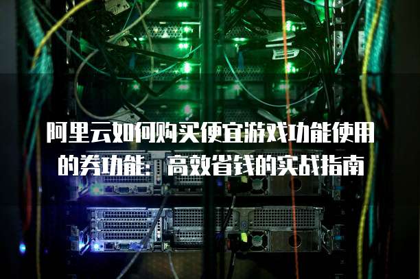 阿里云如何购买便宜游戏功能使用的券功能:高效省钱的实战指南