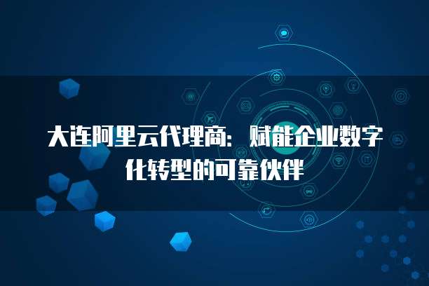 大连阿里云代理商:赋能企业数字化转型的可靠伙伴