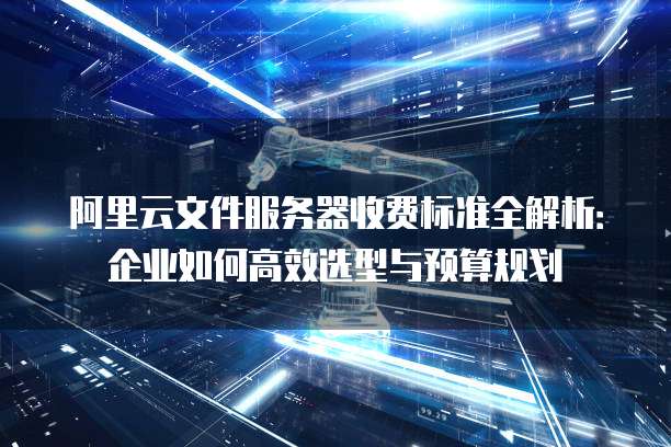 阿里云文件服务器收费标准全解析:企业如何高效选型与预算规划