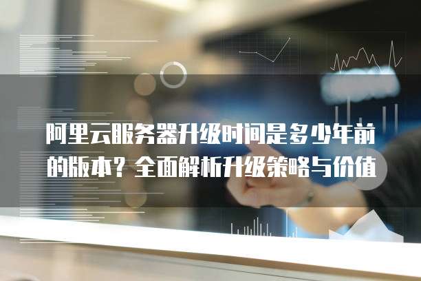 阿里云服务器升级时间是多少年前的版本？全面解析升级策略与价值