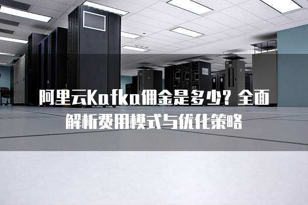 阿里云Kafka佣金是多少?全面解析费用模式与优化策略