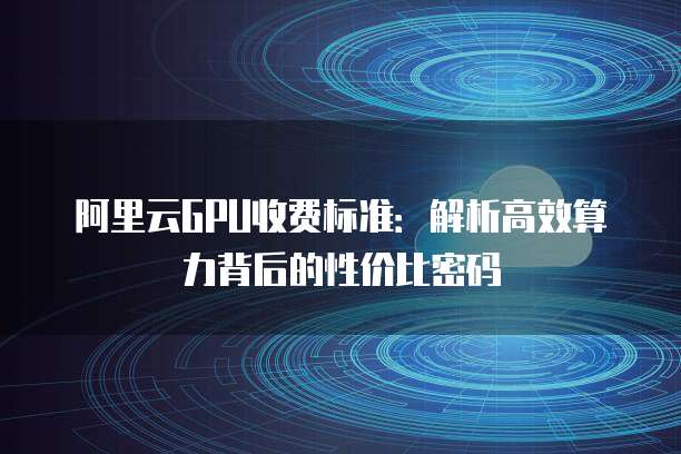 阿里云GPU收费标准：解析高效算力背后的性价比密码