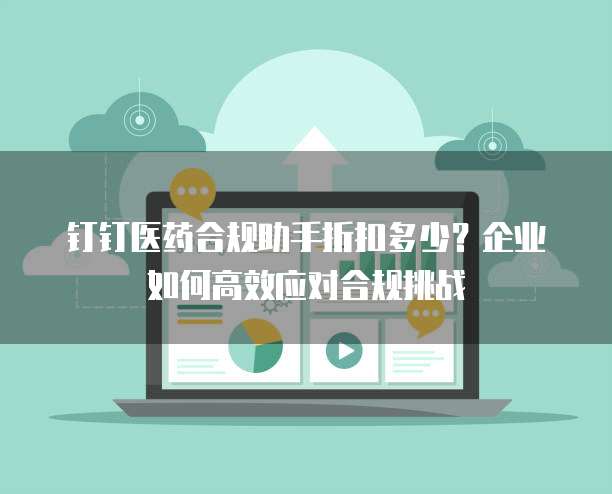 钉钉医药合规助手折扣多少？企业如何高效应对合规挑战