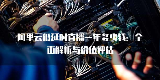 阿里云低延时直播一年多少钱:全面解析与价值评估