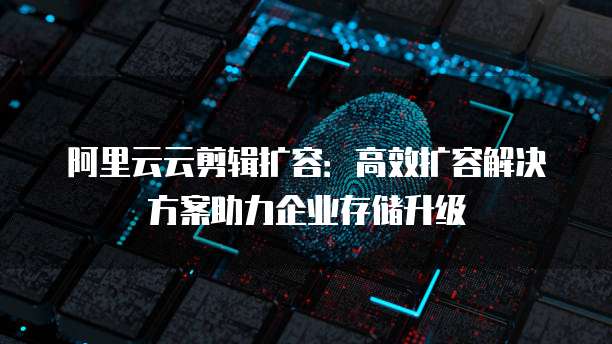 阿里云云剪辑扩容:高效扩容解决方案助力企业存储升级