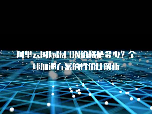阿里云国际版CDN价格是多少?全球加速方案的性价比解析