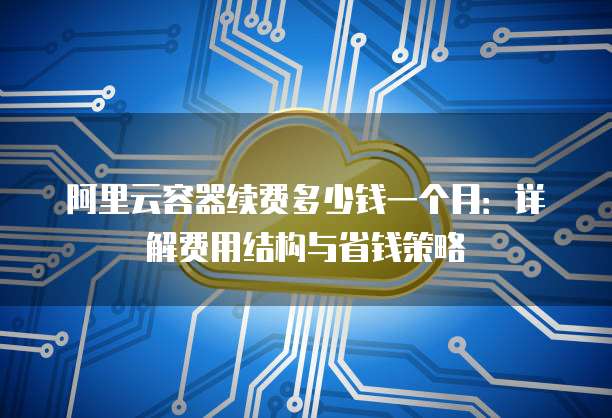 阿里云容器续费多少钱一个月:详解费用结构与省钱策略