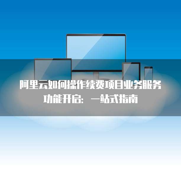 阿里云如何操作续费项目业务服务功能开启:一站式指南