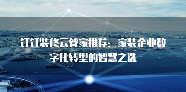 钉钉装修云管家推荐:家装企业数字化转型的智慧之选