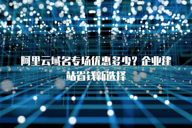 阿里云域名专场优惠多少?企业建站省钱新选择