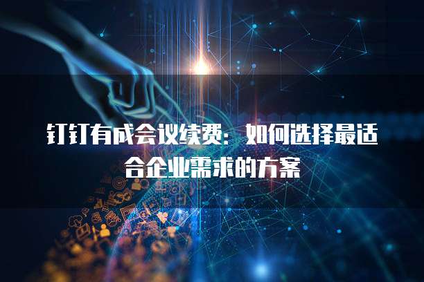 钉钉有成会议续费:如何选择最适合企业需求的方案
