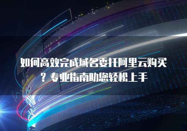如何高效完成域名委托阿里云购买?专业指南助您轻松上手