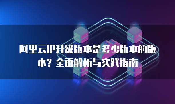 阿里云IP升级版本是多少版本的版本?全面解析与实践指南