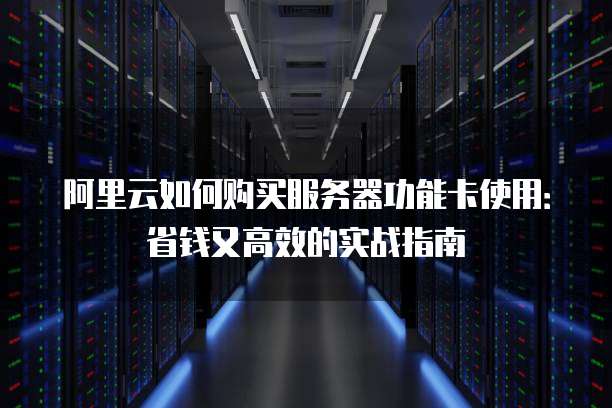 阿里云如何购买服务器功能卡使用:省钱又高效的实战指南