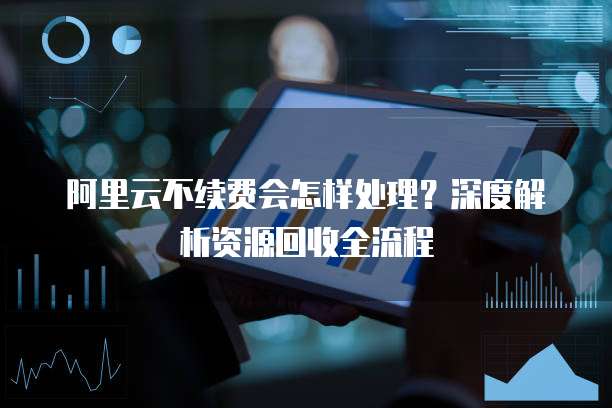 阿里云不续费会怎样处理？深度解析资源回收全流程