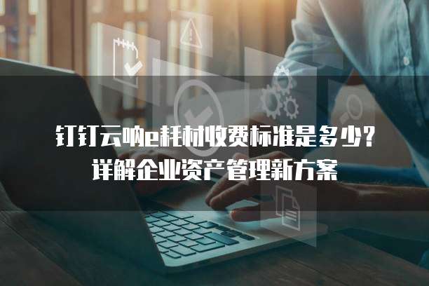 钉钉云呐e耗材收费标准是多少?详解企业资产管理新方案