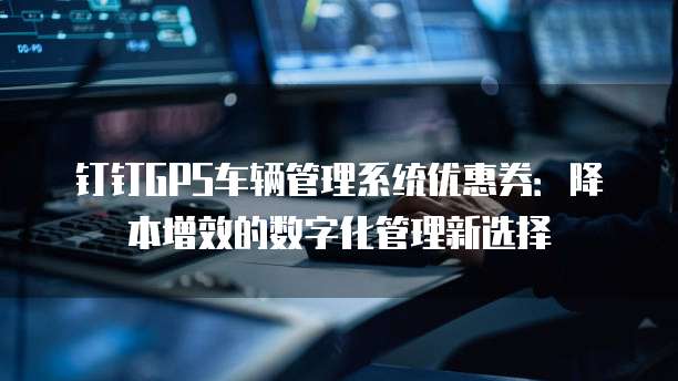 钉钉GPS车辆管理系统优惠券：降本增效的数字化管理新选择