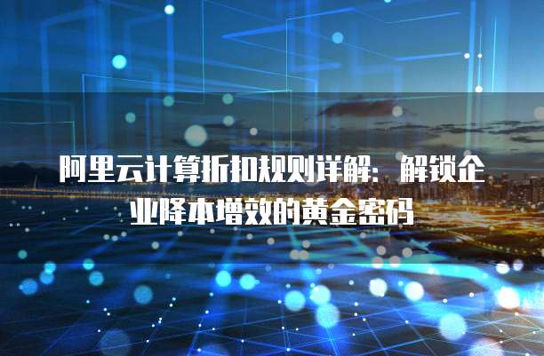阿里云计算折扣规则详解:解锁企业降本增效的黄金密码