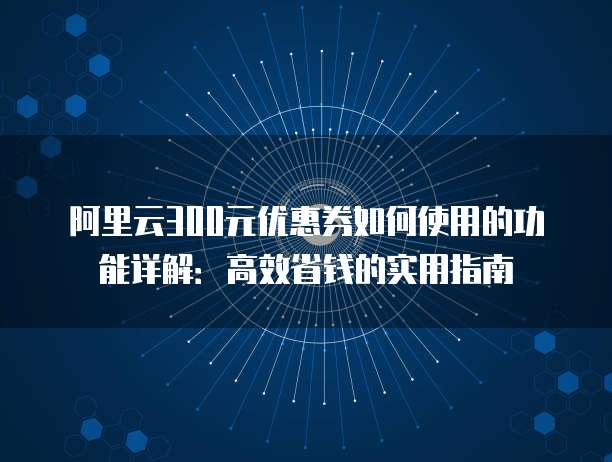 阿里云300元优惠券如何使用的功能详解:高效省钱的实用指南