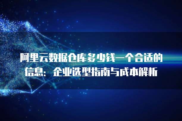 阿里云数据仓库多少钱一个合适的信息：企业选型指南与成本解析