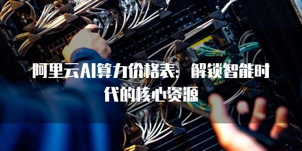 阿里云AI算力价格表:解锁智能时代的核心资源